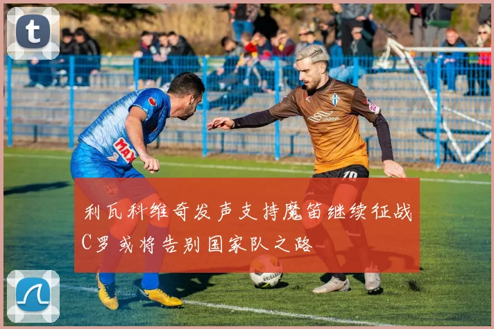 利瓦科维奇发声支持魔笛继续征战C罗或将告别国家队之路