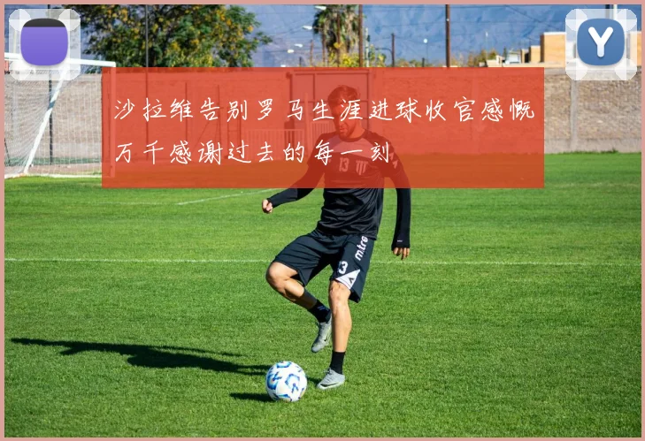 沙拉维告别罗马生涯进球收官感慨万千感谢过去的每一刻