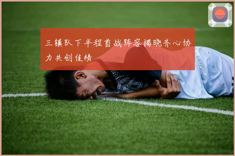 三镇队下半程首战阵容揭晓齐心协力共创佳绩