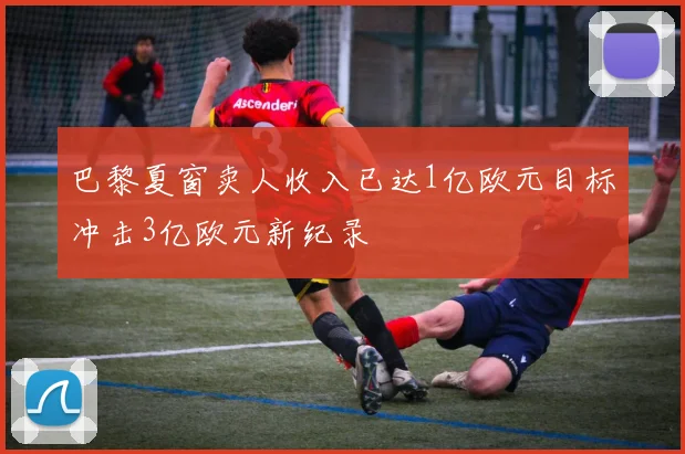 巴黎夏窗卖人收入已达1亿欧元目标冲击3亿欧元新纪录