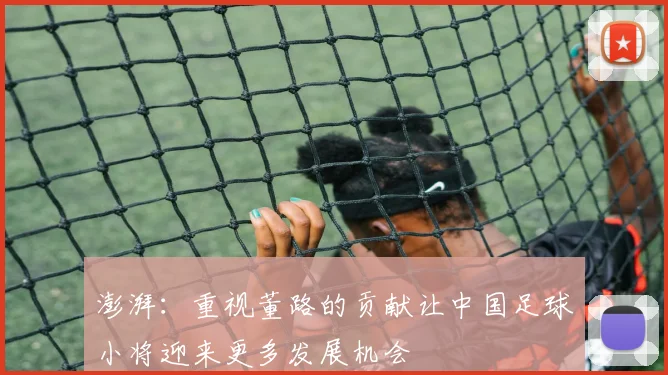 澎湃：重视董路的贡献让中国足球小将迎来更多发展机会