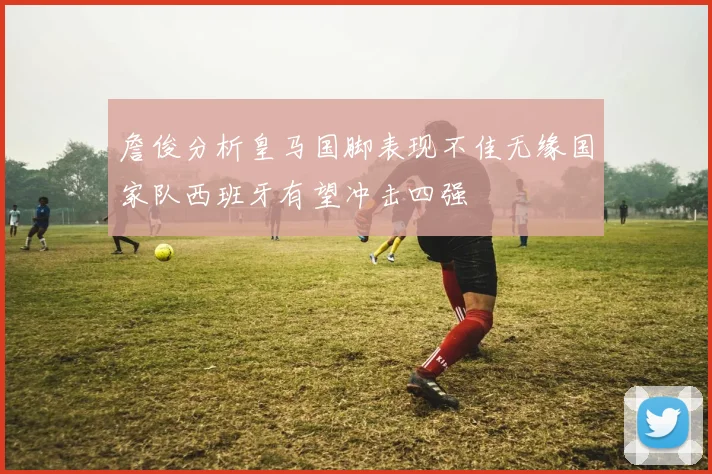 詹俊分析皇马国脚表现不佳无缘国家队西班牙有望冲击四强