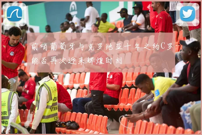 前哨葡萄牙与克罗地亚十年之约C罗能否再次迎来辉煌时刻