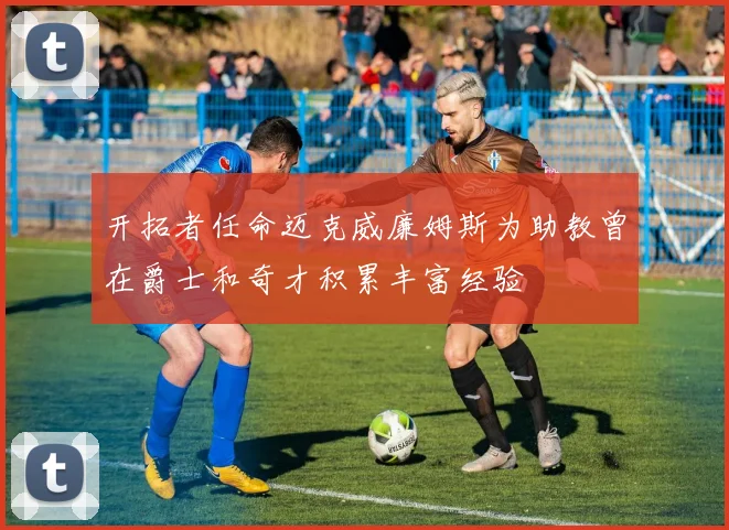 开拓者任命迈克威廉姆斯为助教曾在爵士和奇才积累丰富经验