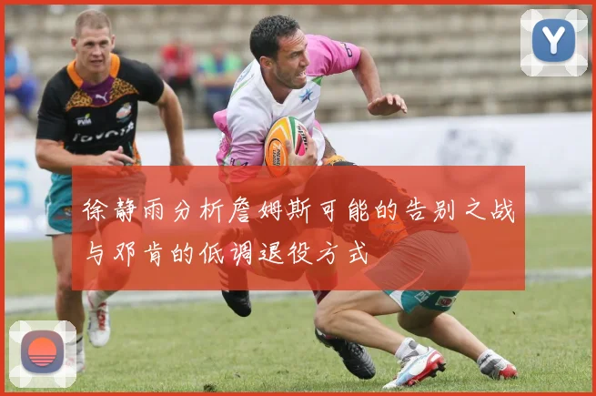 徐静雨分析詹姆斯可能的告别之战与邓肯的低调退役方式