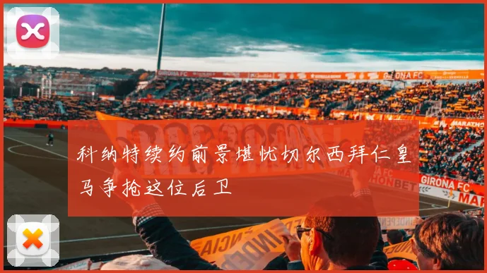 科纳特续约前景堪忧切尔西拜仁皇马争抢这位后卫