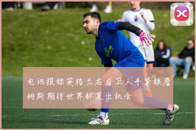 电讯报称英格兰右后卫人手紧缺詹姆斯期待世界杯复出机会