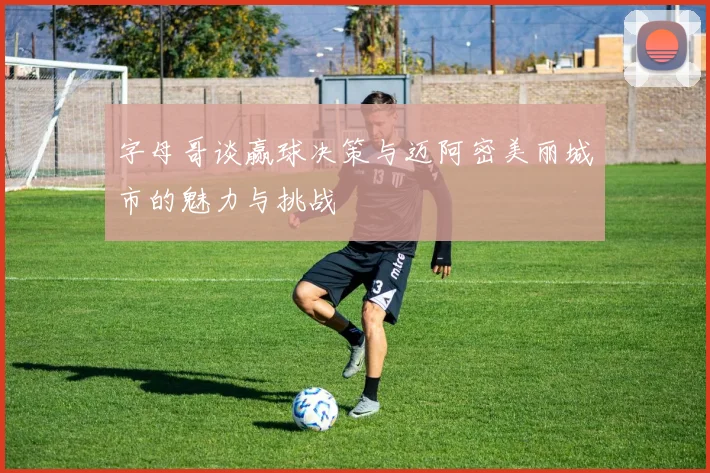 字母哥谈赢球决策与迈阿密美丽城市的魅力与挑战