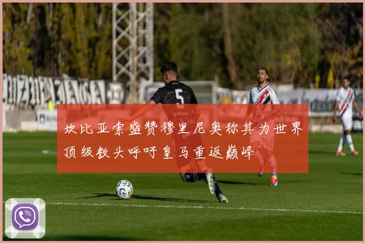 坎比亚索盛赞穆里尼奥称其为世界顶级教头呼吁皇马重返巅峰