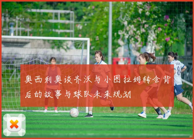 奥西利奥谈齐沃与小图拉姆转会背后的故事与球队未来规划