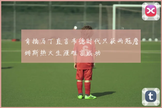 肯扬马丁直言韦德时代只获两冠詹姆斯热火生涯难言成功