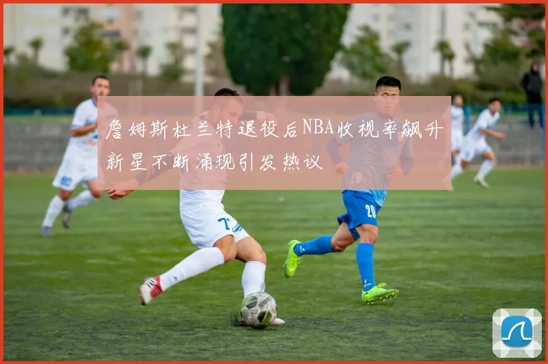 詹姆斯杜兰特退役后NBA收视率飙升新星不断涌现引发热议