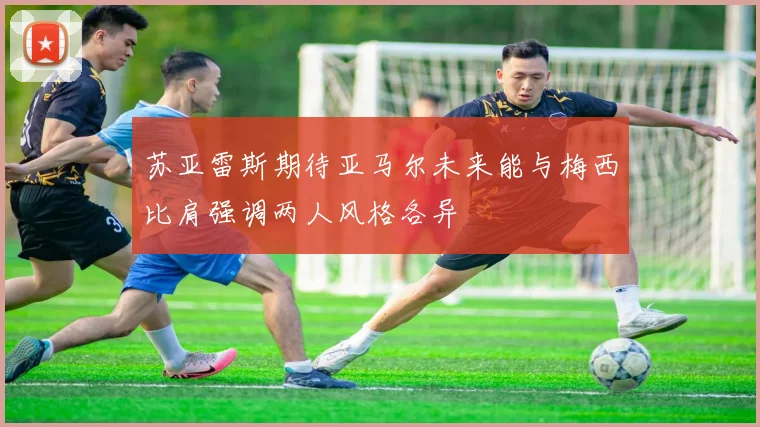 苏亚雷斯期待亚马尔未来能与梅西比肩强调两人风格各异