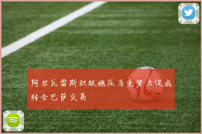阿尔瓦雷斯积极施压马竞努力促成转会巴萨交易
