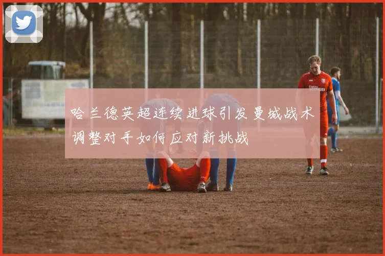 哈兰德英超连续进球引发曼城战术调整对手如何应对新挑战