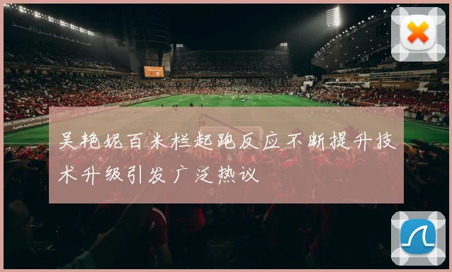 吴艳妮百米栏起跑反应不断提升技术升级引发广泛热议